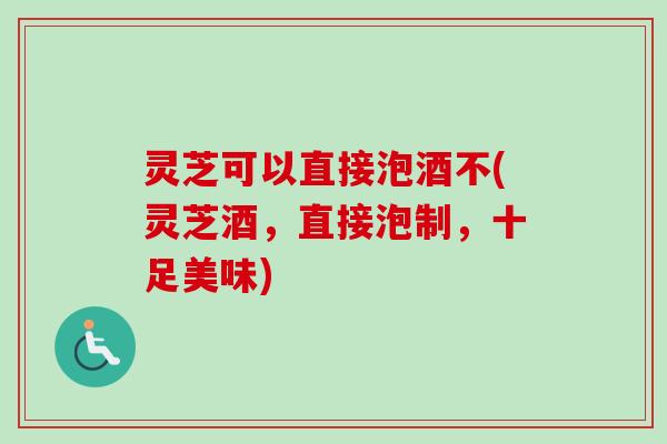 灵芝可以直接泡酒不(灵芝酒,直接泡制,十足美味) 灵芝可以直接泡酒不(灵芝酒,直接泡制,十足美味)