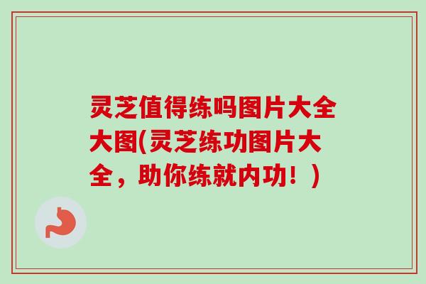灵芝值得练吗图片大全大图(灵芝练功图片大全,助你练就内功!) 灵芝值得练吗图片大全大图(灵芝练功图片大全,助你练就内功!)