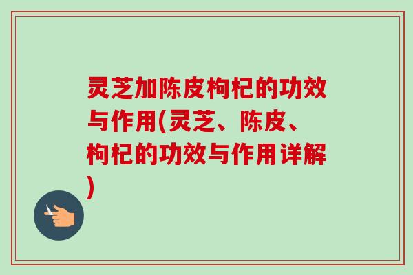 灵芝加陈皮枸杞的功效与作用(灵芝、陈皮、枸杞的功效与作用详解)