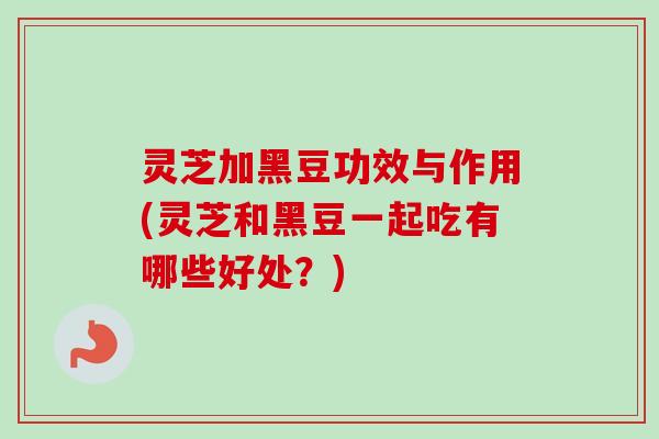 灵芝加黑豆功效与作用(灵芝和黑豆一起吃有哪些好处？)