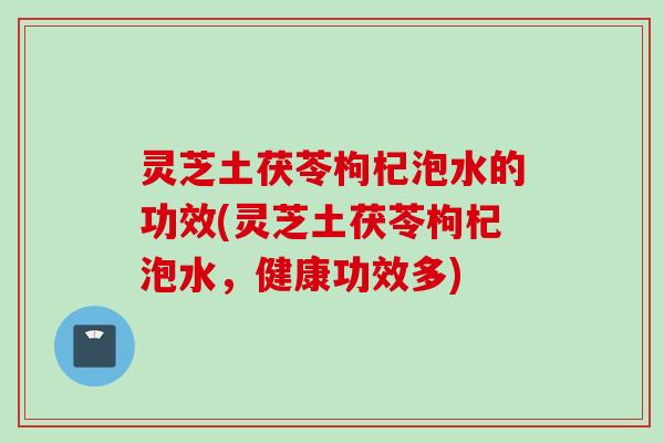 灵芝土茯苓枸杞泡水的功效(灵芝土茯苓枸杞泡水，健康功效多)