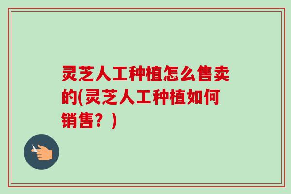 灵芝人工种植怎么售卖的(灵芝人工种植如何销售？)