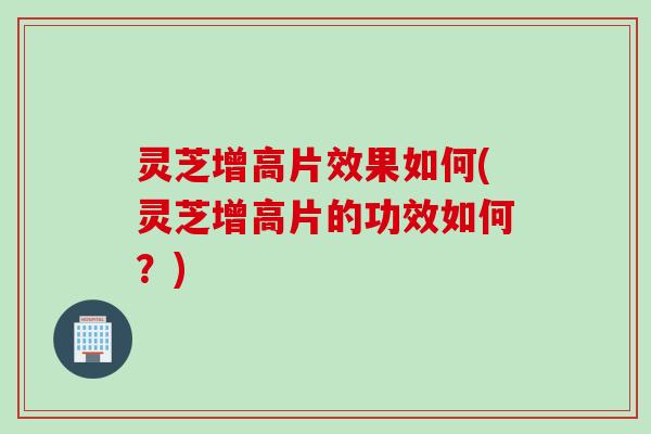 灵芝增高片效果如何(灵芝增高片的功效如何？)