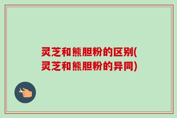 灵芝和熊胆粉的区别(灵芝和熊胆粉的异同)