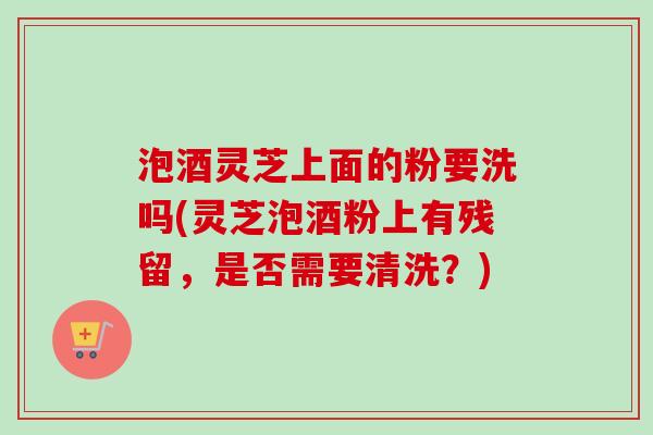 泡酒灵芝上面的粉要洗吗(灵芝泡酒粉上有残留，是否需要清洗？)