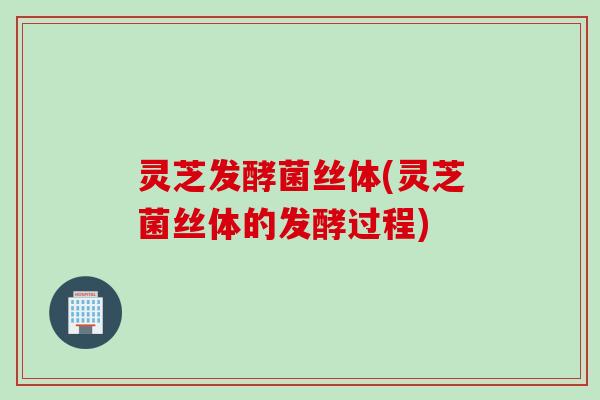 灵芝发酵菌丝体(灵芝菌丝体的发酵过程)