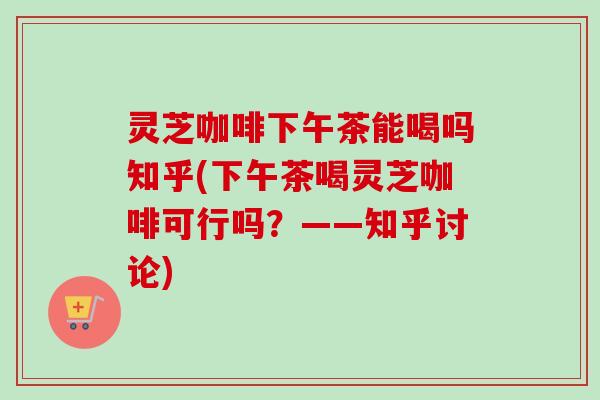 灵芝咖啡下午茶能喝吗知乎(下午茶喝灵芝咖啡可行吗？——知乎讨论)