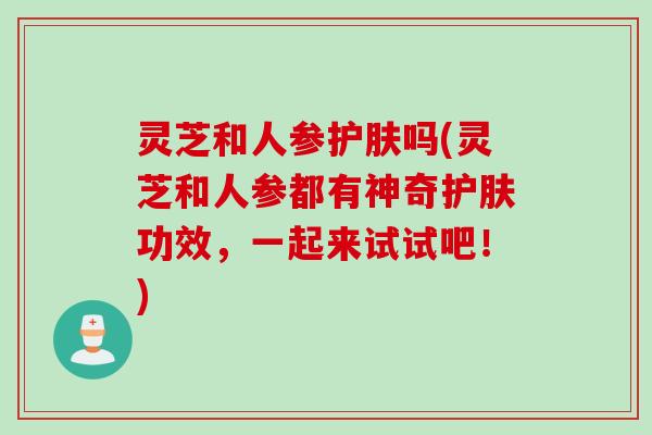 灵芝和人参护肤吗(灵芝和人参都有神奇护肤功效，一起来试试吧！)
