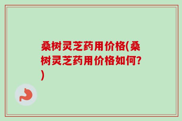 桑树灵芝药用价格(桑树灵芝药用价格如何？)