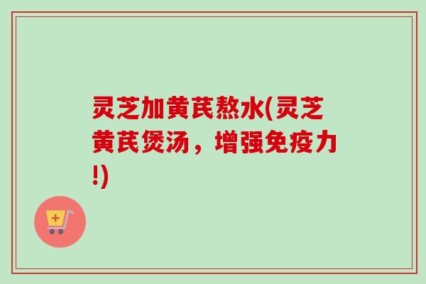 灵芝加黄芪熬水(灵芝黄芪煲汤，增强免疫力!)