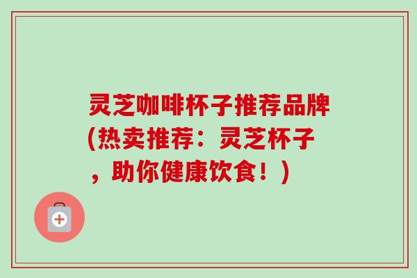 灵芝咖啡杯子推荐品牌(热卖推荐：灵芝杯子，助你健康饮食！)
