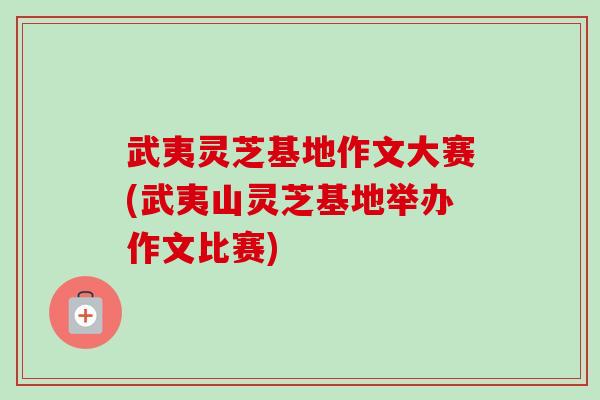 武夷灵芝基地作文大赛(武夷山灵芝基地举办作文比赛)