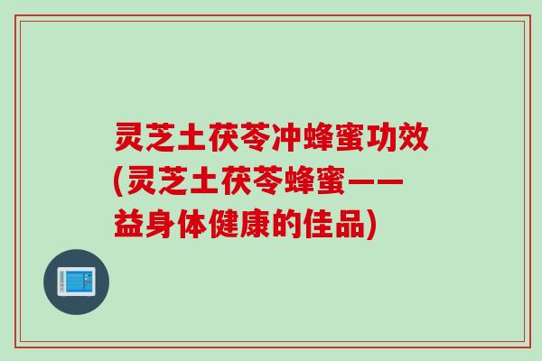 灵芝土茯苓冲蜂蜜功效(灵芝土茯苓蜂蜜——益身体健康的佳品)