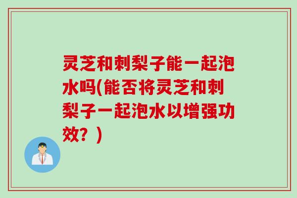 灵芝和刺梨子能一起泡水吗(能否将灵芝和刺梨子一起泡水以增强功效？)