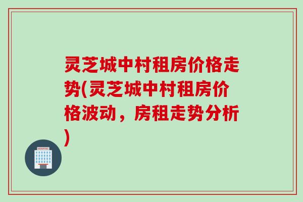 灵芝城中村租房价格走势(灵芝城中村租房价格波动，房租走势分析)