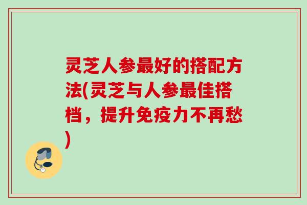 灵芝人参最好的搭配方法(灵芝与人参最佳搭档，提升免疫力不再愁)
