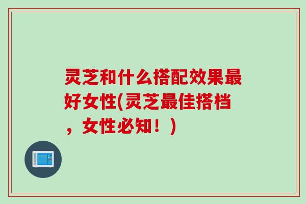 灵芝和什么搭配效果最好女性(灵芝最佳搭档，女性必知！)