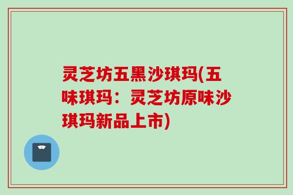 灵芝坊五黑沙琪玛(五味琪玛：灵芝坊原味沙琪玛新品上市)