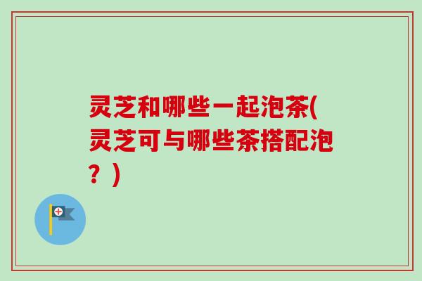 灵芝和哪些一起泡茶(灵芝可与哪些茶搭配泡？)