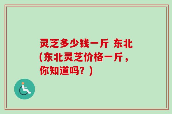 灵芝多少钱一斤 东北(东北灵芝价格一斤，你知道吗？)