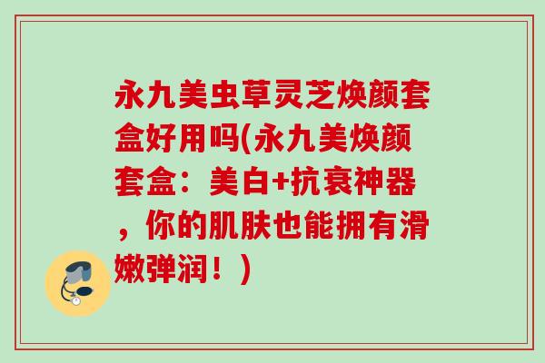 永九美虫草灵芝焕颜套盒好用吗(永九美焕颜套盒：美白+抗衰神器，你的肌肤也能拥有滑嫩弹润！)