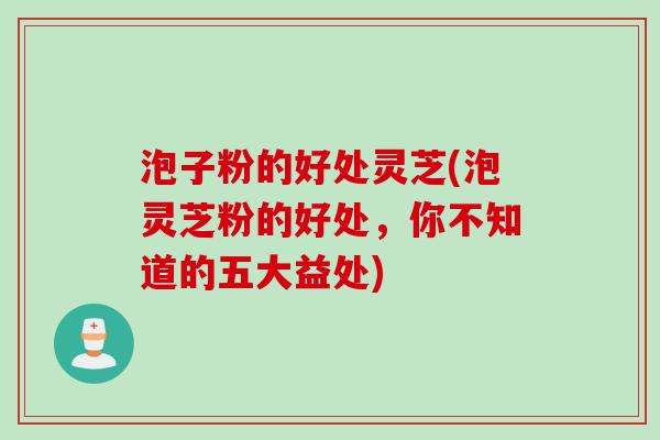 泡子粉的好处灵芝(泡灵芝粉的好处，你不知道的五大益处)