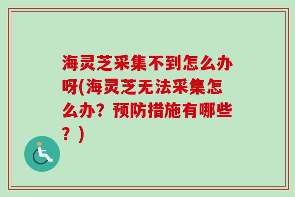 海灵芝采集不到怎么办呀(海灵芝无法采集怎么办？预防措施有哪些？)