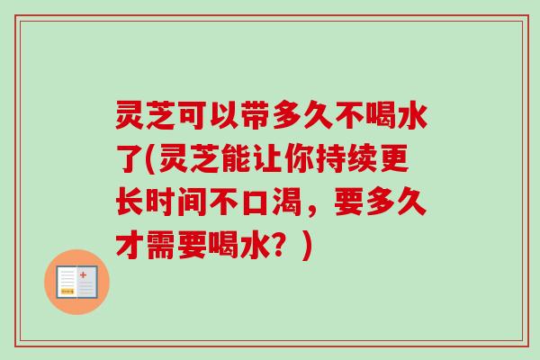 灵芝可以带多久不喝水了(灵芝能让你持续更长时间不口渴，要多久才需要喝水？)