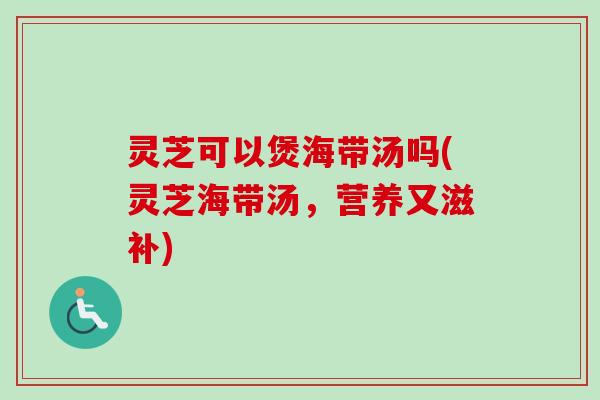 灵芝可以煲海带汤吗(灵芝海带汤，营养又滋补)