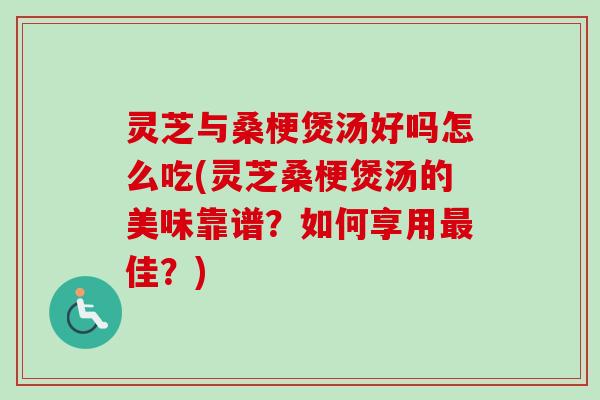 灵芝与桑梗煲汤好吗怎么吃(灵芝桑梗煲汤的美味靠谱？如何享用最佳？)