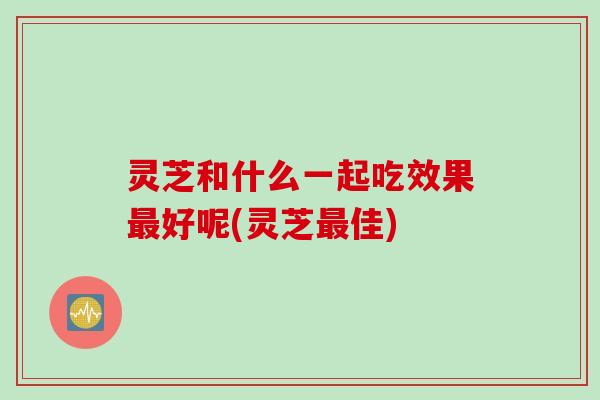 灵芝和什么一起吃效果最好呢(灵芝最佳)