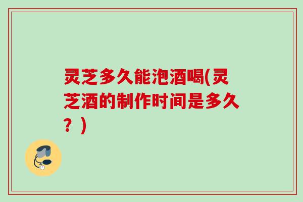 灵芝多久能泡酒喝(灵芝酒的制作时间是多久？)