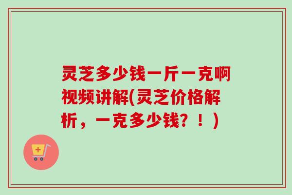 灵芝多少钱一斤一克啊视频讲解(灵芝价格解析，一克多少钱？！)