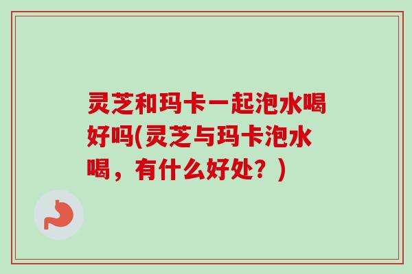 灵芝和玛卡一起泡水喝好吗(灵芝与玛卡泡水喝，有什么好处？)