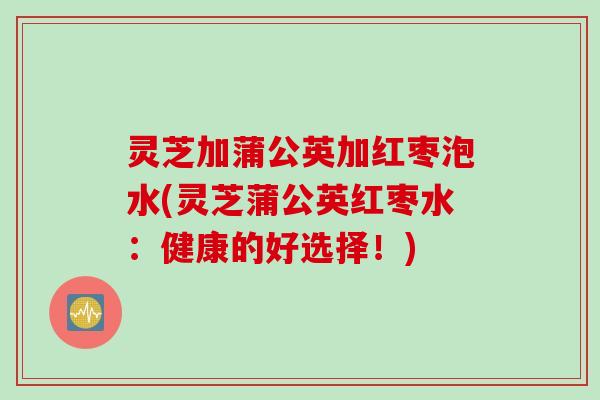 灵芝加蒲公英加红枣泡水(灵芝蒲公英红枣水：健康的好选择！)