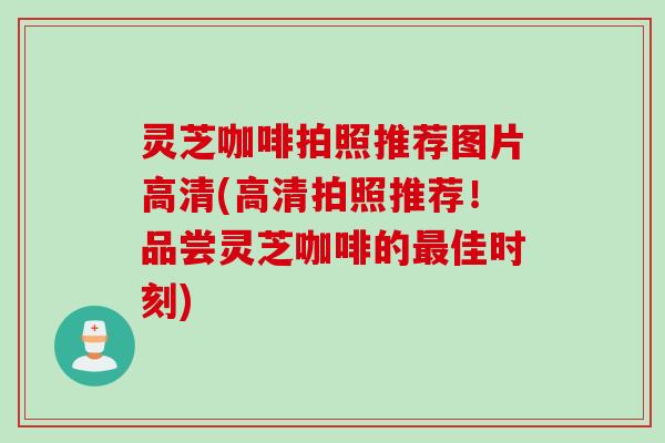 灵芝咖啡拍照推荐图片高清(高清拍照推荐！品尝灵芝咖啡的最佳时刻)