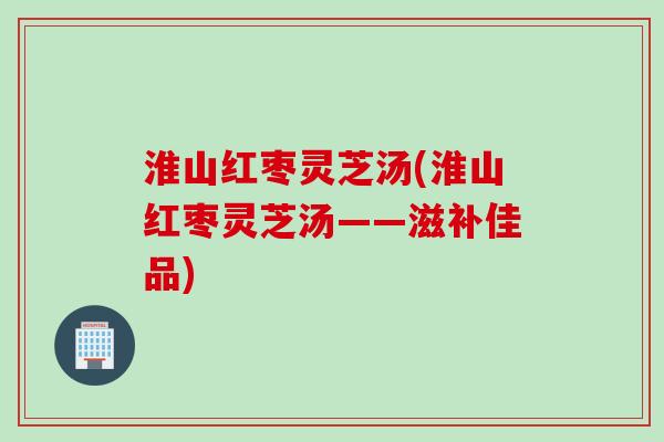 淮山红枣灵芝汤(淮山红枣灵芝汤——滋补佳品)