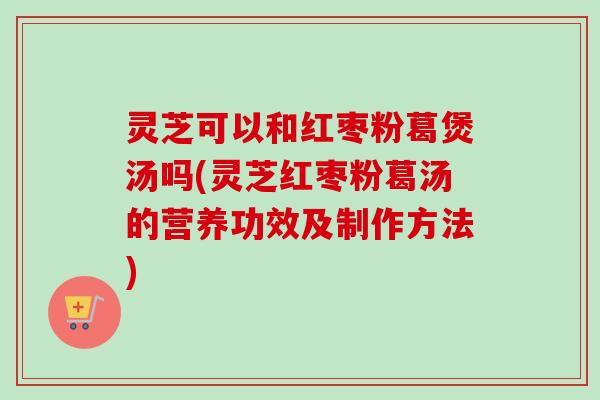 灵芝可以和红枣粉葛煲汤吗(灵芝红枣粉葛汤的营养功效及制作方法)