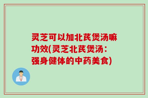 灵芝可以加北芪煲汤嘛功效(灵芝北芪煲汤：强身健体的中药美食)