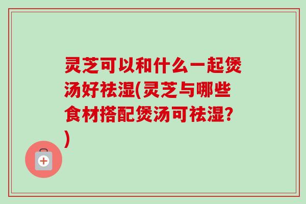 灵芝可以和什么一起煲汤好祛湿(灵芝与哪些食材搭配煲汤可祛湿?) 灵芝可以和什么一起煲汤好祛湿(灵芝与哪些食材搭配煲汤可祛湿?)