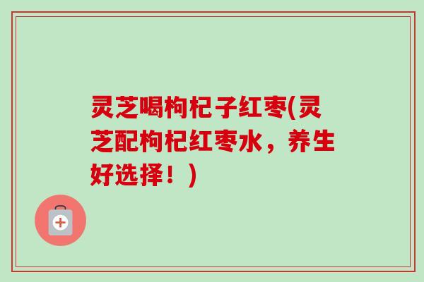灵芝喝枸杞子红枣(灵芝配枸杞红枣水，养生好选择！)