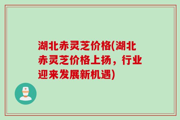湖北赤灵芝价格(湖北赤灵芝价格上扬，行业迎来发展新机遇)