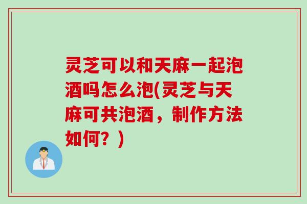 灵芝可以和天麻一起泡酒吗怎么泡(灵芝与天麻可共泡酒，制作方法如何？)