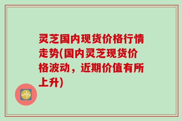 灵芝国内现货价格行情走势(国内灵芝现货价格波动，近期价值有所上升)