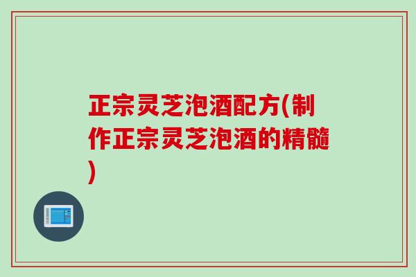 正宗灵芝泡酒配方(制作正宗灵芝泡酒的精髓)