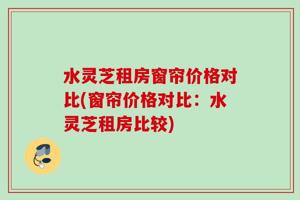 水灵芝租房窗帘价格对比(窗帘价格对比:水灵芝租房比较) 水灵芝租房窗帘价格对比(窗帘价格对比:水灵芝租房比较)