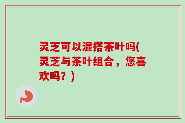 灵芝可以混搭茶叶吗(灵芝与茶叶组合，您喜欢吗？)