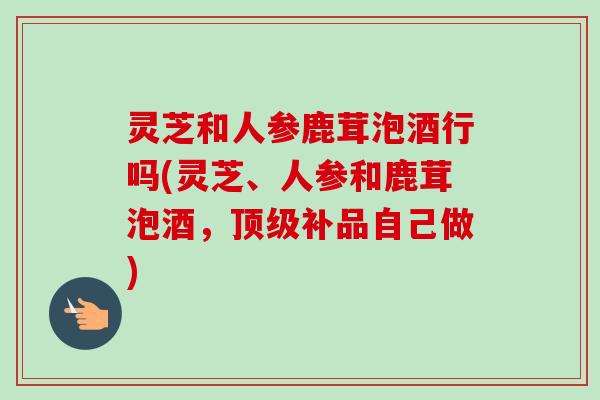 灵芝和人参鹿茸泡酒行吗(灵芝、人参和鹿茸泡酒,补品自己做) 灵芝和人参鹿茸泡酒行吗(灵芝、人参和鹿茸泡酒,补品自己做)