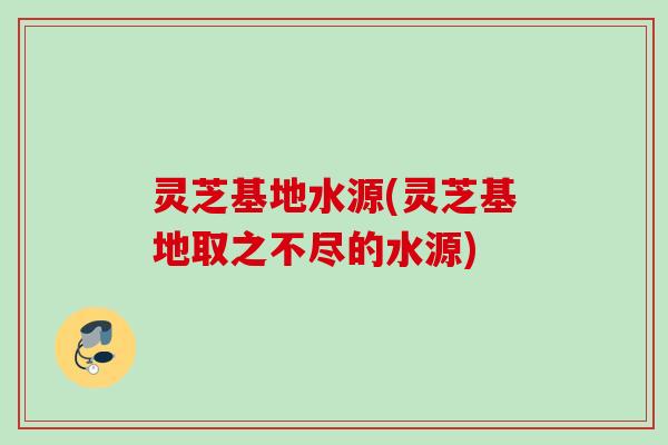 灵芝基地水源(灵芝基地取之不尽的水源)