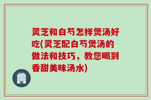 灵芝和白芍怎样煲汤好吃(灵芝配白芍煲汤的做法和技巧，教您喝到香甜美味汤水)